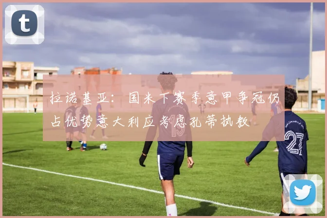 拉诺基亚：国米下赛季意甲争冠仍占优势意大利应考虑孔蒂执教